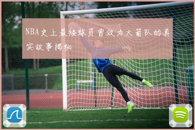 NBA史上最矮球员曾效力火箭队的真实故事揭秘